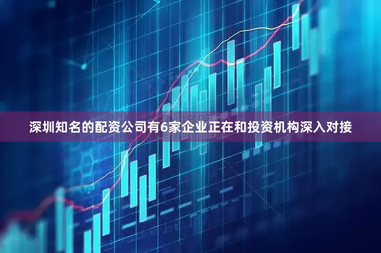 深圳知名的配资公司有6家企业正在和投资机构深入对接