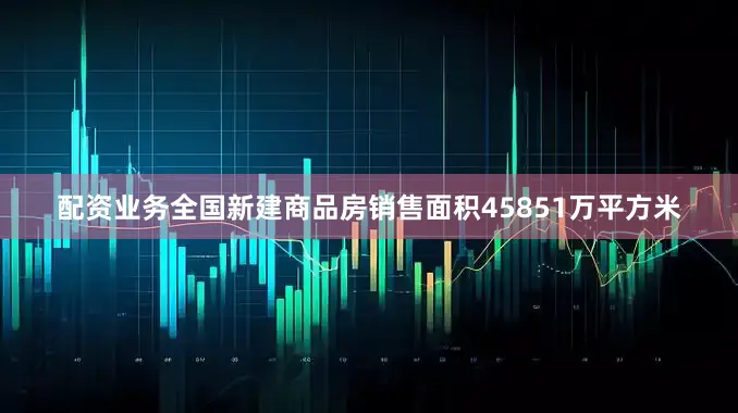 配资业务全国新建商品房销售面积45851万平方米