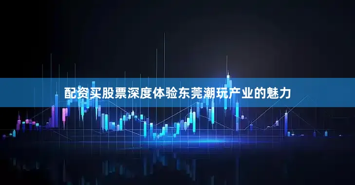 配资买股票深度体验东莞潮玩产业的魅力