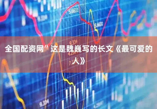 全国配资网”这是魏巍写的长文《最可爱的人》