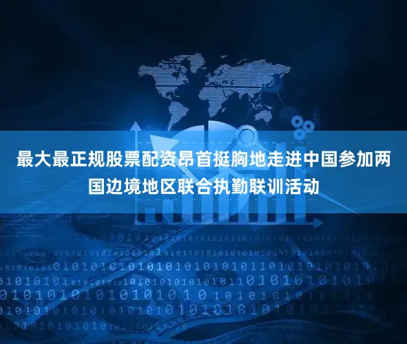 最大最正规股票配资昂首挺胸地走进中国参加两国边境地区联合执勤联训活动