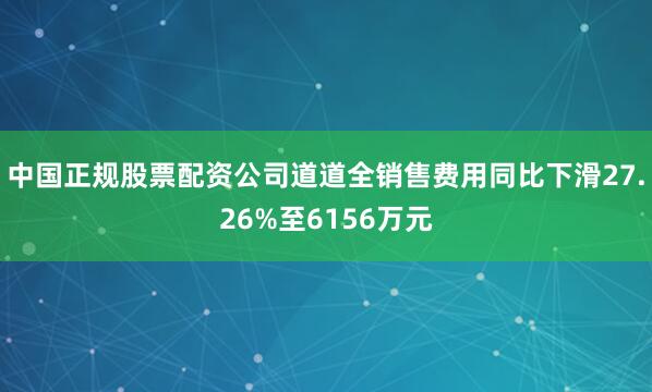 中国正规股票配资公司道道全销售费用同比下滑27.26%至6156万元