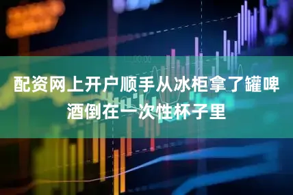 配资网上开户顺手从冰柜拿了罐啤酒倒在一次性杯子里