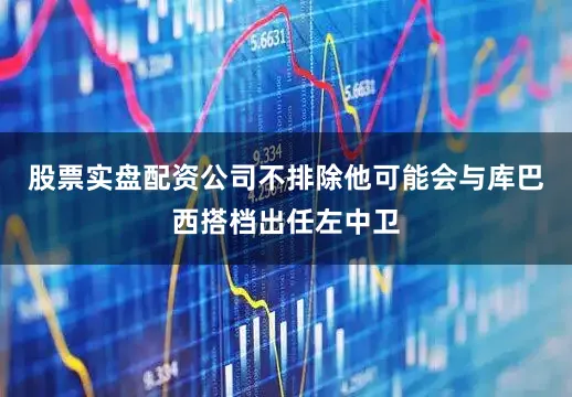 股票实盘配资公司不排除他可能会与库巴西搭档出任左中卫