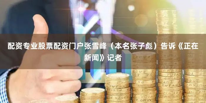 配资专业股票配资门户张雪峰（本名张子彪）告诉《正在新闻》记者
