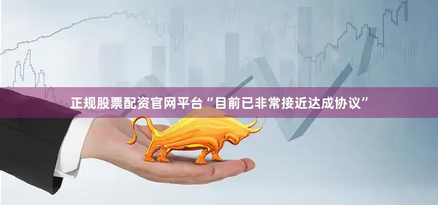 正规股票配资官网平台“目前已非常接近达成协议”